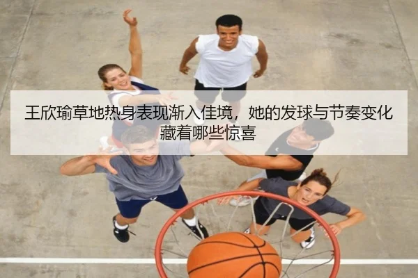 王欣瑜草地热身表现渐入佳境，她的发球与节奏变化藏着哪些惊喜